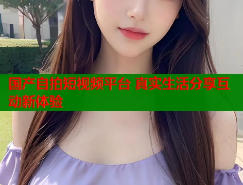 国产自拍短视频平台 真实生活分享互动新体验  第1张