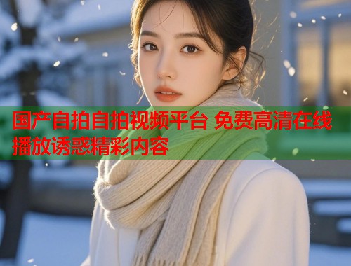国产自拍自拍视频平台 免费高清在线播放诱惑精彩内容  第1张