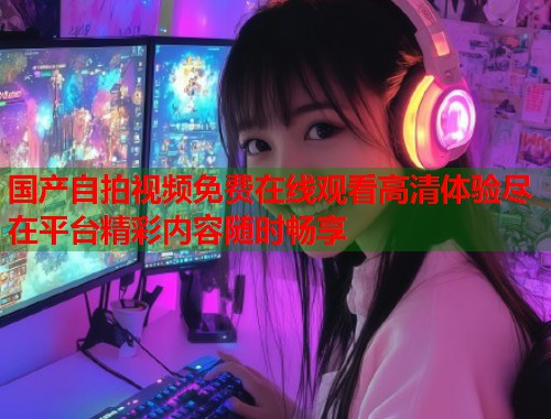 国产自拍视频免费在线观看高清体验尽在平台精彩内容随时畅享  第1张