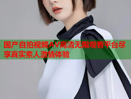 国产自拍视频AV高清无限观看平台尽享真实素人激情体验  第1张