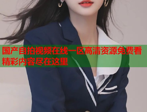 国产自拍视频在线一区高清资源免费看精彩内容尽在这里  第1张