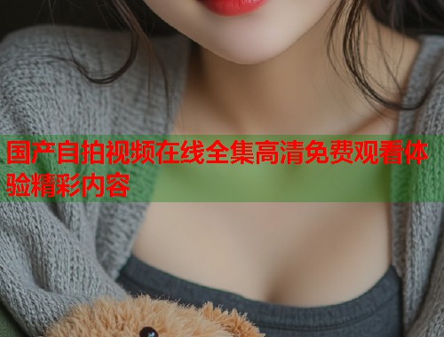 国产自拍视频在线全集高清免费观看体验精彩内容  第1张